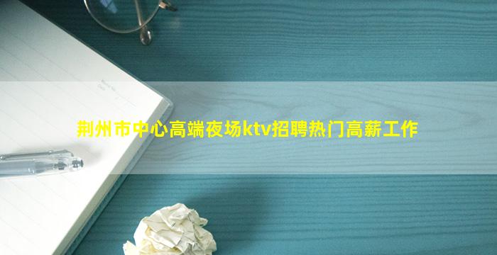 荆州市中心高端夜场ktv招聘热门高薪工作